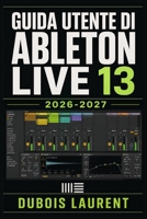 GUIDA UTENTE DI ABLETON LIVE 13 2026-2027: Un Processo Chiaro E Dettagliato Per La Configurazione Iniziale E L’uso Avanzato B0H17VVZ5Q Book Cover