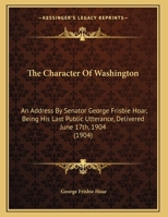The Character Of Washington: An Address By Senator George Frisbie Hoar, Being His Last Public Utterance, Delivered June 17th, 1904 1378041321 Book Cover