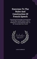 Exercises to the Rules and Construction of French Speech: Consisting of Passages Extracted Out of the Best French Authors. with a Reference to the Grammar-Rules, to Be Turned Back Into French... 1357443110 Book Cover