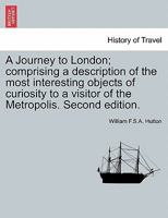 A Journey to London; Comprising a Description of the Most Interesting Objects of Curiosity to a Visitor of the Metropolis. Second Edition. 1240915985 Book Cover