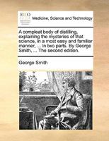 A Compleat Body of Distilling, Explaining the Mysteries of That Science, in a Most Easy and Familiar Manner; ... In two Parts. By George Smith, ... The Third Edition 1170386180 Book Cover