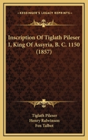 Inscription Of Tiglath Pileser I, King Of Assyria, B. C. 1150 1166566757 Book Cover