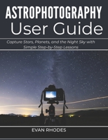 ASTROPHOTOGRAPHY USER GUIDE FOR BEGINNERS: Capture Stars, Planets, and the Night Sky with Simple Step-by-Step Lessons B0GXSQX647 Book Cover