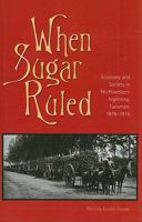 When Sugar Ruled: Economy and Society in Northwestern Argentina, Tucumán, 1876–1916 (Volume 49) 0896802744 Book Cover
