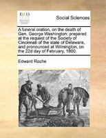 A funeral oration, on the death of Gen. George Washington: prepared at the request of the Society of Cincinnati of the state of Delaware, and ... Wilmington, on the 22d day of February, 1800. 1171446683 Book Cover