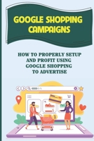 Google Shopping Campaigns: How To Properly Setup And Profit Using Google Shopping To Advertise: Laying The Groundwork B09CKL2Q9F Book Cover