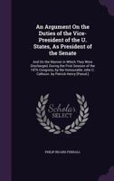 An Argument on the Duties of the Vice-President of the U. States, as President of the Senate: And on the Manner in Which They Were Discharged, During the First Session of the 19th Congress, by the Hon 1358128847 Book Cover
