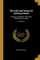 The Life And Times Of Anthony Wood: Antiquary, Of Oxford, 1632-1695, Described By Himself; Volume 40 1010818511 Book Cover