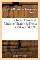 Lettre Sur l'Arrivée de Madame Thérèse de France À Mittau: , Suivie de Réflexions Du Rédacteur Du 'Spectateur Du Nord'... 2013657781 Book Cover