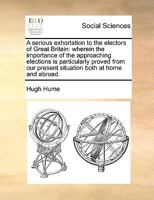 A Serious Exhortation to the Electors of Great Britain: Wherein the Importance of the Approaching Elections Is Particularly Proved from Our Present Situation Both at Home and Abroad 1341824187 Book Cover