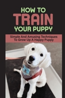 How To Train Your Puppy: Simple And Amusing Techniques To Grow Up A Happy Puppy: How To Break Bad Behaviors Of Your Dog B09BY81CYF Book Cover