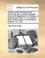 Not this world, but heaven the continuing city, or proper desirable home and happiness of a Christian. A sermon upon Heb. 13. 14. preach'd at St. Philip's church in Birmingham, October. 10. 1738. 1171015313 Book Cover