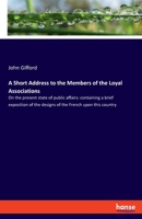 A Short Address to the Members of the Loyal Associations: On the present state of public affairs: containing a brief exposition of the designs of the French upon this country 3337724787 Book Cover