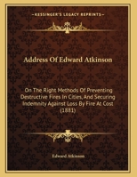 Address Of Edward Atkinson: On The Right Methods Of Preventing Destructive Fires In Cities, And Securing Indemnity Against Loss By Fire At Cost 1166405400 Book Cover