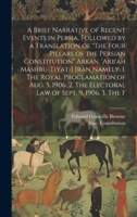 A Brief Narrative of Recent Events in Persia, Followed by a Translation of "The Four Pillars of the Persian Constitution" Arkan. 'Arb'ah ... The Electoral law of Sept. 9, 1906. 3. The F 1019438134 Book Cover
