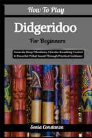 How To Play Didgeridoo For Beginners: Generate Deep Vibrations, Circular Breathing Control & Powerful Tribal Sound Through Practical Guidance B0H9GWPKBM Book Cover