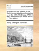 Substance of the speech of the Right Honourable Henry Addington, ... on the 12th of February, 1799, in the Committee of the whole House, ... Third edition. 1170364020 Book Cover