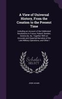 A View of Universal History, from the Creation to the Present Time: Including an Account of the Celebrated Revolutions in France, Poland, Sweden, Geneva &c. &c. Together with an Accurate and Impartial 1358900663 Book Cover