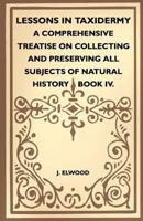 Lessons In Taxidermy - A Comprehensive Treatise On Collecting And Preserving All Subjects Of Natural History - Book IV. 1445518341 Book Cover