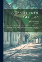 A Gazetteer of Georgia: Containing a Particular Description of the State, Its Resources, Counties, Towns, Villages, and Whatever Is Usual in Statistical Works 1021659312 Book Cover