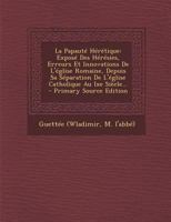 La Papaut� H�r�tique: Expos� Des H�r�sies, Erreurs Et Innovations De L'�glise Romaine, Depuis Sa S�paration De L'�glise Catholique Au Ixe Si�cle... 1272946371 Book Cover