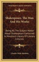 Shakespeare, the Man and His Works; Being All the Subject Matter about Shakespeare Contained in Moulton's Library of Literary Criticism 1147088209 Book Cover