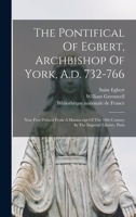 The Pontifical Of Egbert, Archbishop Of York, A.d. 732-766: Now First Printed From A Manuscript Of The 10th Century In The Imperial Library, Paris 101870762X Book Cover