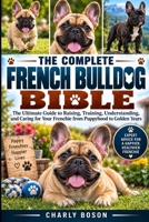 THE COMPLETE FRENCH BULLDOG BIBLE: The Ultimate Guide to Raising, Training, Understanding, and Caring for Your Frenchie from Puppyhood to Golden Years B0HKGT9PX4 Book Cover