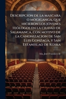 Descripcion de la mascara o mogiganga, que hicieron los jóvenes teólogos en la ciudad de Salamanca, con motivo de la canonizacion de San Luis Gonzaga, y San Estanislao de Koska 1247651215 Book Cover