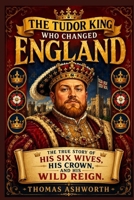 The Tudor King Who Changed England: The True Story of His Six Wives, His Crown, and His Wild Reign B0H96QF8SW Book Cover