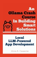 An Ollama Crash Course In Building Smart Solutions: Local LLM-Powered App Development (THE ULTIMATE TECH GUIDE SERIES) B0F7H6P8QF Book Cover