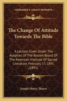 The Change Of Attitude Towards The Bible: A Lecture Given Under The Auspices Of The Boston Board Of The American Institute Of Sacred Literature, February 17, 1891 143703098X Book Cover