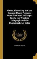 Flame, Electricity and the Camera; Man's Progress From the First Kindling of Fire to the Wireless Telegraph and the Photography of Color 1362487422 Book Cover