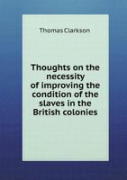 Thoughts on the Necessity of Improving the Condition of the Slaves in the British Colonies,: With a View to Their Ultimate Emancipation; and on the ... and the Advantages of the Latter Measure 1275633684 Book Cover