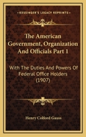 The American Government, Organization And Officials Part 1: With The Duties And Powers Of Federal Office Holders 1167252144 Book Cover