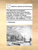 The Elements of Navigation; Containing the Theory and Practice. With the Necessary Tables, ... To Which is Added, A Treatise of Marine Fortification ... Corrected by William Wales. of 2; Volume 1 1171480016 Book Cover