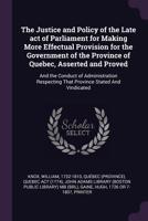 The Justice and Policy of the Late act of Parliament for Making More Effectual Provision for the Government of the Province of Quebec, Asserted and Proved: And the Conduct of Administration Respecting 1275866808 Book Cover