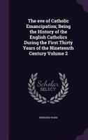 The Eve of Catholic Emancipation; Being the History of the English Catholics During the First Thirty Years of the Nineteenth Century Volume 2 1347548696 Book Cover