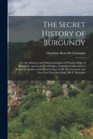 The Secret History of Burgundy: Or, the Amorous and Political Intrigues of Charles, Duke of Burgundy, and Louis Xi. of France, Faithfully Collected by ... Now First Done Into Engl. [By G. Roussillo 1018000070 Book Cover