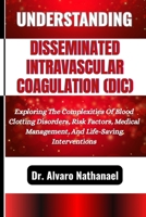 UNDERSTANDING DISSEMINATED INTRAVASCULAR COAGULATION (DIC): Exploring The Complexities Of Blood Clotting Disorders, Risk Factors, Medical Management, And Life-Saving Interventions B0F5GCSYMJ Book Cover