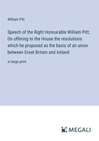 Speech of the Right Honourable William Pitt; On offering to the House the resolutions which he proposed as the basis of an union between Great Britain and Ireland: in large print 3387097603 Book Cover