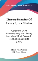 Literary Remains Of Henry Fynes Clinton: Consisting Of An Autobiography And Literary Journal And Brief Essays On Theological Subjects 1437136915 Book Cover