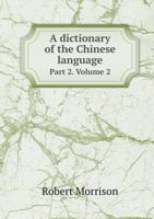A Dictionary of the Chinese Language: In Three Parts, Volume 2 - Primary Source Edition 1148116656 Book Cover
