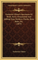 Frederick Ullmer's Specimens Of Book, News, Ornamental And Jobbing Type, Borders, Checks, Brass Rules, Etc. 1436852781 Book Cover