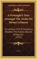 A Fortnight's Tour Amongst The Arabs On Mount Lebanon: Including A Visit To Damascus, Ba'albek, The Cedars, Natural Bridge, Etc. 1437453791 Book Cover