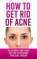 How to Get Rid of Acne: The Ultimate Cure Guide for How to Overcome Your Acne Forever (Acne Cure, Acne Treatment, Acne No More, Acne Diet, How to Get Rid of Pimples, Back Acne) 1507848714 Book Cover
