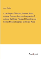 A Catalogue of Pictures, Statues, Busts, Antique Columns, Bronzes, Fragments of Antique Buildings, Tables of Florentine and Roman Mosaic, Scagliola ... and Other China ... at Hendersyde Park 1016035799 Book Cover