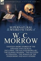 The Collected Supernatural and Weird Fiction of W. C. Morrow: Eighteen Short Stories of the Strange and Unusual Including 'The Haunted Burglar, ' 'The Gloomy Shadow, ' 'The Haunted Automaton, ' 'The W 1782820078 Book Cover