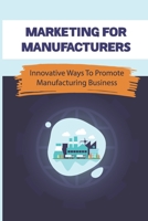 Marketing For Manufacturers: Innovative Ways To Promote Manufacturing Business: How To Perfect Your Sales Pitch To Prospective Clients B09BSWL3BH Book Cover