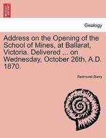 Address on the Opening of the School of Mines, at Ballarat, Victoria. Delivered ... on Wednesday, October 26th, A.D. 1870. 1241505012 Book Cover